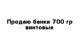 Продаю банки 700 гр винтовые